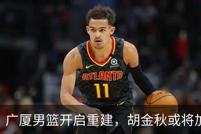 广厦男篮开启重建，胡金秋或将加盟广东强化内线阵容？